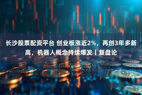 长沙股票配资平台 创业板涨近2%，再创3年多新高，机器人概念持续爆发丨复盘论