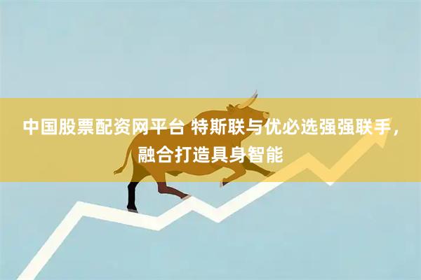 中国股票配资网平台 特斯联与优必选强强联手，融合打造具身智能