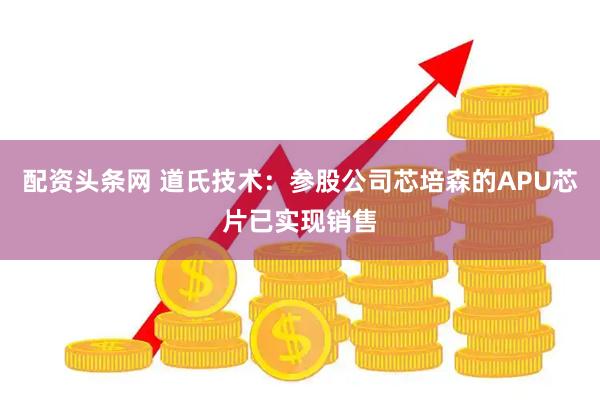 配资头条网 道氏技术：参股公司芯培森的APU芯片已实现销售