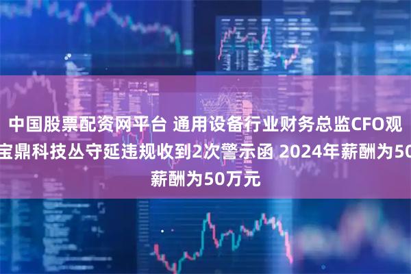 中国股票配资网平台 通用设备行业财务总监CFO观察：宝鼎科技丛守延违规收到2次警示函 2024年薪酬为50万元