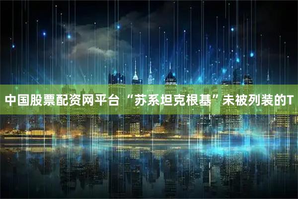 中国股票配资网平台 “苏系坦克根基”未被列装的T