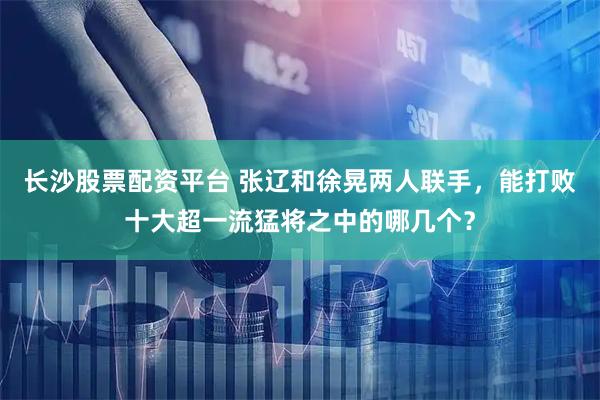 长沙股票配资平台 张辽和徐晃两人联手，能打败十大超一流猛将之中的哪几个？