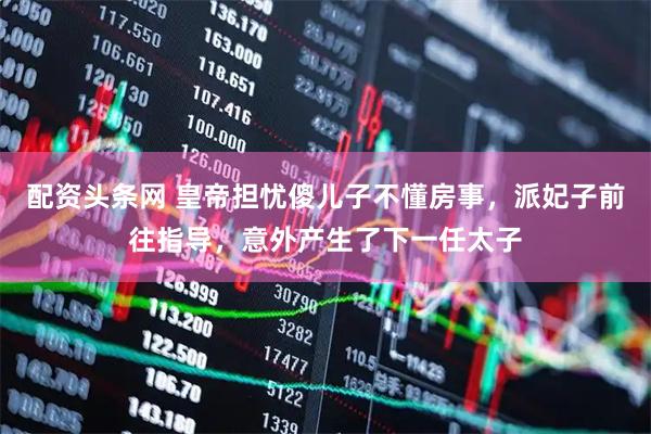 配资头条网 皇帝担忧傻儿子不懂房事，派妃子前往指导，意外产生了下一任太子